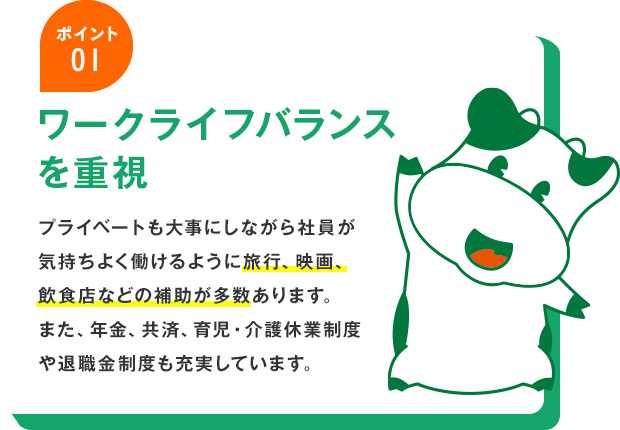 ポイント01 ワークライフバランスを重視 プライベートも大事にしながら社員が気持ちよく働けるように旅行、映画、飲食店などの補助が多数あります。また、年金、共済、育児・介護休業制度や退職金制度も充実しています。