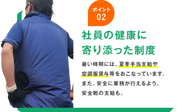 ポイント02 社員の健康に 寄り添った制度 暑い時期には、夏季手当支給や空調服貸与等をおこなっています。また、安全に業務が行えるよう、安全靴の支給も。