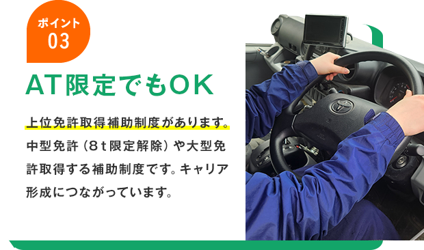 ポイント03 AT限定でもOK 上位免許取得補助制度があります。中型免許（8ｔ限定解除）や大型免許取得する補助制度です。キャリア形成につながっています。