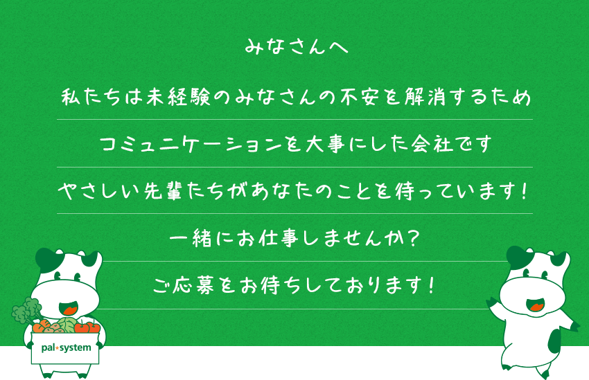 みなさんへ 私たちは未経験のみなさんの不安を解消するためコミュニケーションを大事にした会社です やさしい先輩たちがあなたのことを待っています！一緒にお仕事しませんか？ご応募をお待ちしております！